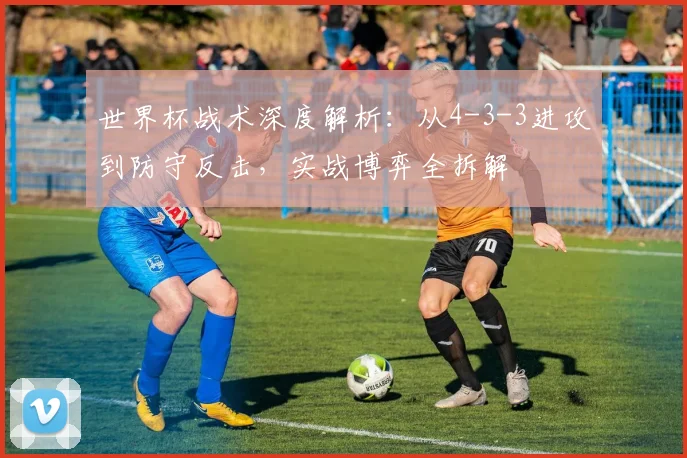 世界杯战术深度解析：从4-3-3进攻到防守反击，实战博弈全拆解