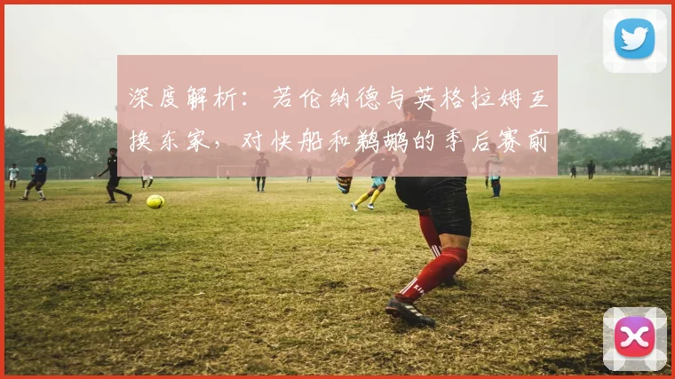 深度解析:若伦纳德与英格拉姆互换东家,对快船和鹈鹕的季后赛前景将产生何种影响?
