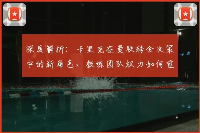 深度解析:卡里克在曼联转会决策中的新角色,教练团队权力如何重新分配?